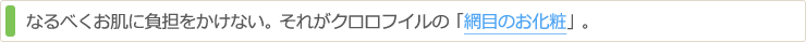 なるべくお肌に負担をかけない。それがクロロフイルの「網目のお化粧」。