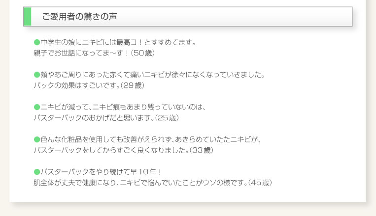 ●中学生の娘にニキビには最高ヨ！とすすめてます。 親子でお世話になってま〜す！（50歳）  ●頬やあご周りにあった赤くて痛いニキビが徐々になくなっていきました。 パックの効果はすごいです。（29歳）  ●ニキビが減って、ニキビ痕もあまり残っていないのは、 パスターパックのおかげだと思います。（25歳）  ●色んな化粧品を使用しても改善がえられず、あきらめていたたニキビが、 パスターパックをしてからすごく良くなりました。（33歳）  ●パスターパックをやり続けて早10年！ 肌全体が丈夫で健康になり、ニキビで悩んでいたことがウソの様です。（45歳）